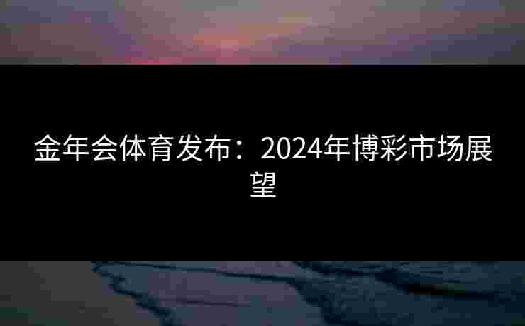 金年会体育发布:2024年博彩市场展望 金年会体育发布:2024年博彩市场展望