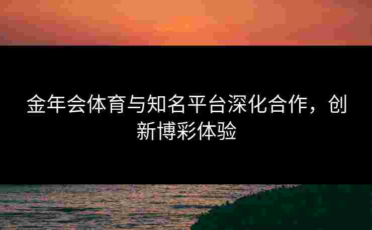 金年会体育与知名平台深化合作，创新博彩体验