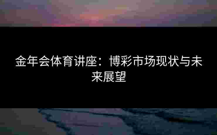 金年会体育讲座：博彩市场现状与未来展望