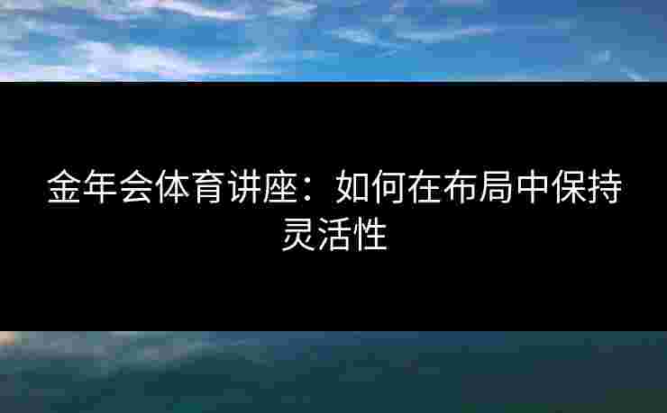 金年会体育讲座：如何在布局中保持灵活性