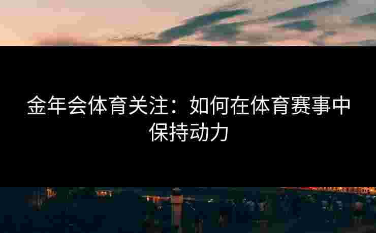 金年会体育关注：如何在体育赛事中保持动力