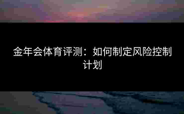 金年会体育评测:如何制定风险控制计划 金年会体育评测:如何制定风险控制计划