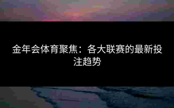 金年会体育聚焦：各大联赛的最新投注趋势