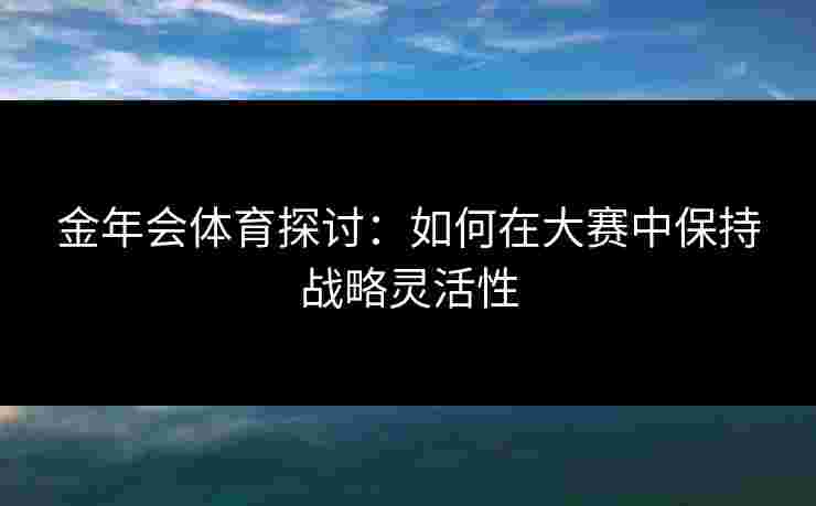 金年会体育探讨：如何在大赛中保持战略灵活性
