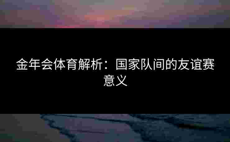 金年会体育解析：国家队间的友谊赛意义